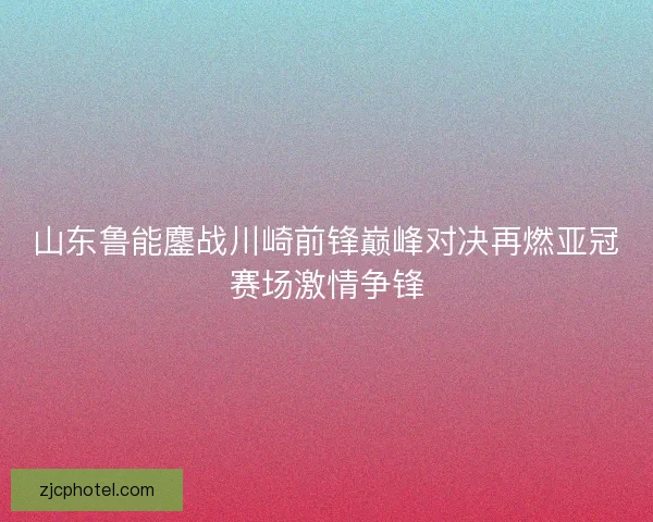 山东鲁能鏖战川崎前锋巅峰对决再燃亚冠赛场激情争锋