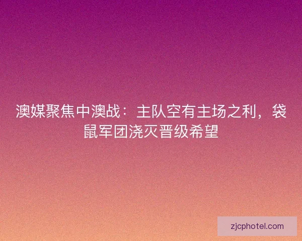 澳媒聚焦中澳战：主队空有主场之利，袋鼠军团浇灭晋级希望