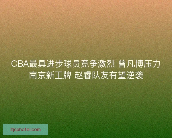 CBA最具进步球员竞争激烈 曾凡博压力南京新王牌 赵睿队友有望逆袭