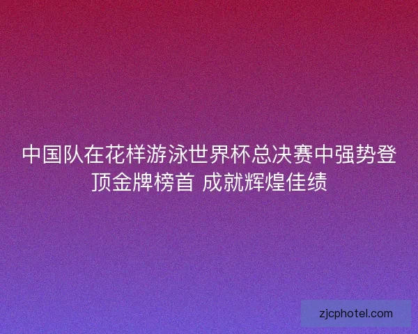 中国队在花样游泳世界杯总决赛中强势登顶金牌榜首 成就辉煌佳绩