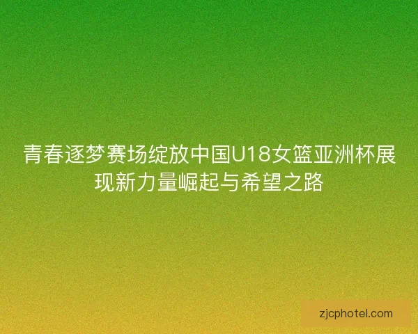 青春逐梦赛场绽放中国U18女篮亚洲杯展现新力量崛起与希望之路