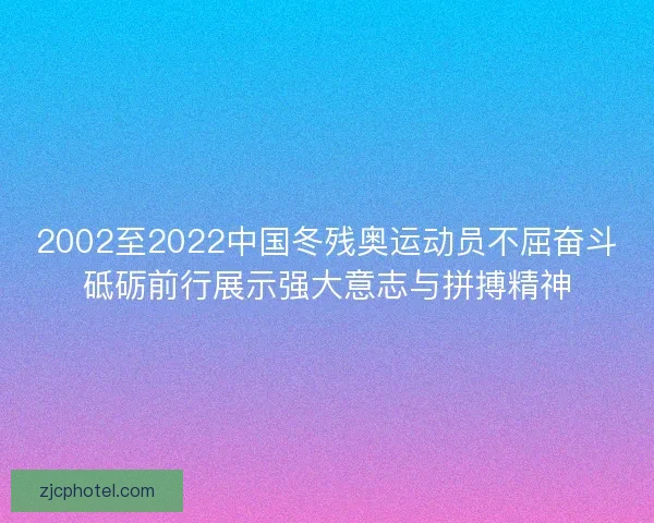2002至2022中国冬残奥运动员不屈奋斗砥砺前行展示强大意志与拼搏精神 2002至2022中国冬残奥运动员不屈奋斗砥砺前行展示强大意志与拼搏精神
