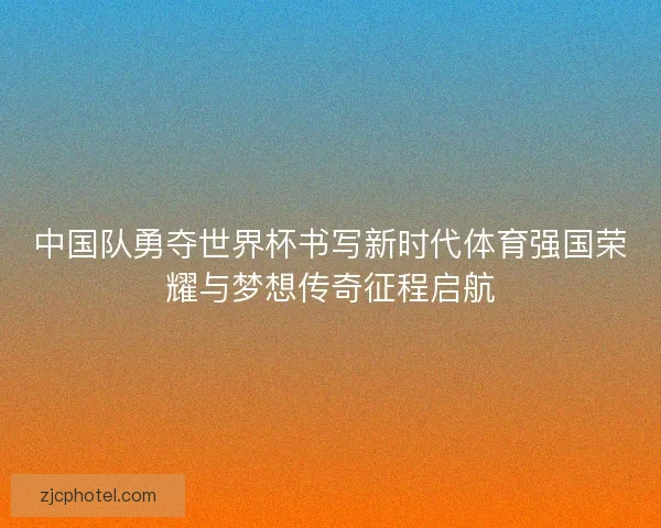 中国队勇夺世界杯书写新时代体育强国荣耀与梦想传奇征程启航