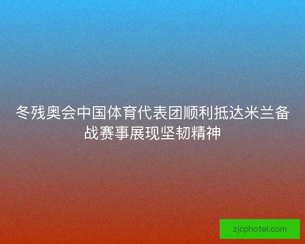 冬残奥会中国体育代表团顺利抵达米兰备战赛事展现坚韧精神
