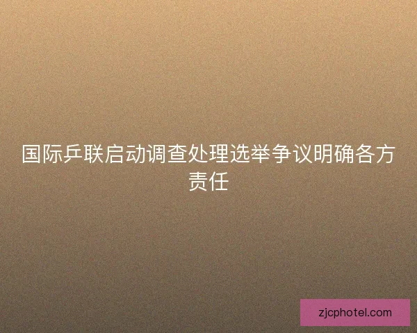 国际乒联启动调查处理选举争议明确各方责任
