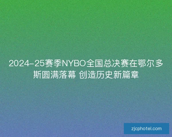 2024-25赛季NYBO全国总决赛在鄂尔多斯圆满落幕 创造历史新篇章