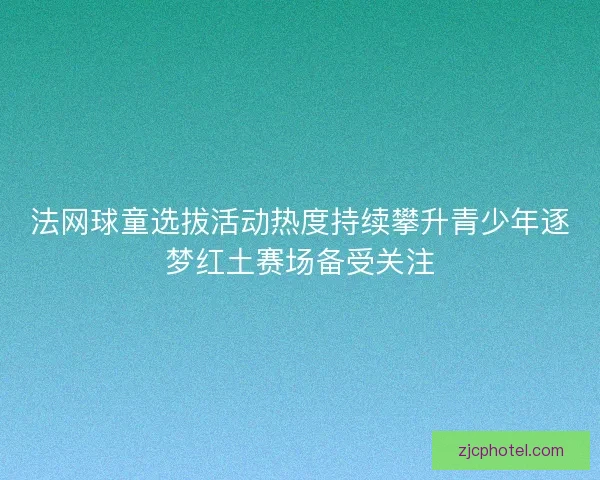 法网球童选拔活动热度持续攀升青少年逐梦红土赛场备受关注 法网球童选拔活动热度持续攀升青少年逐梦红土赛场备受关注