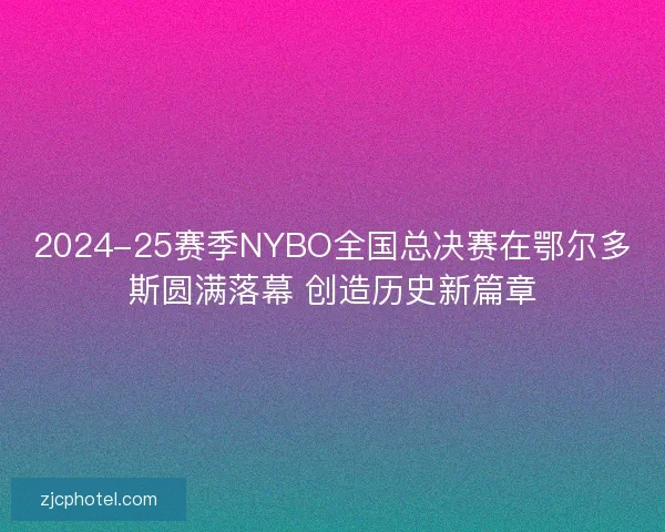 2024-25赛季NYBO全国总决赛在鄂尔多斯圆满落幕 创造历史新篇章