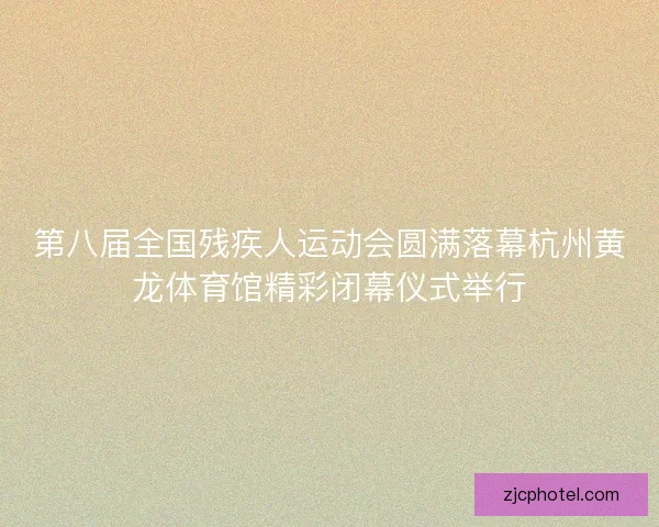 第八届全国残疾人运动会圆满落幕杭州黄龙体育馆精彩闭幕仪式举行